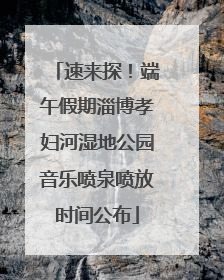 速来探！端午假期淄博孝妇河湿地公园音乐喷泉喷放时间公布