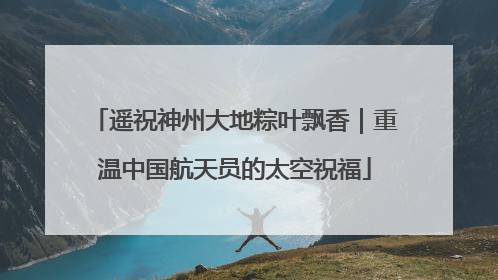 遥祝神州大地粽叶飘香｜重温中国航天员的太空祝福