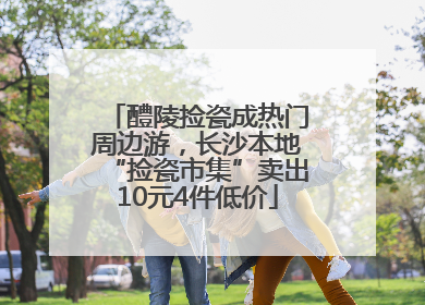 醴陵捡瓷成热门周边游，长沙本地“捡瓷市集”卖出10元4件低价