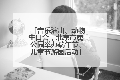 音乐演出、动物生日会，北京市属公园举办端午节、儿童节游园活动