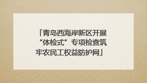 青岛西海岸新区开展“体检式”专项检查筑牢农民工权益防护网