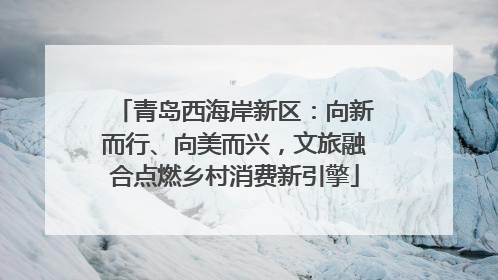 青岛西海岸新区：向新而行、向美而兴，文旅融合点燃乡村消费新引擎