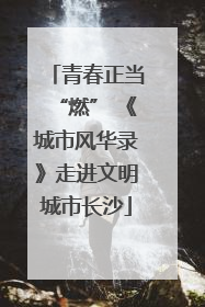青春正当“燃” 《城市风华录》走进文明城市长沙