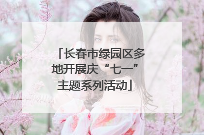 长春市绿园区多地开展庆“七一”主题系列活动