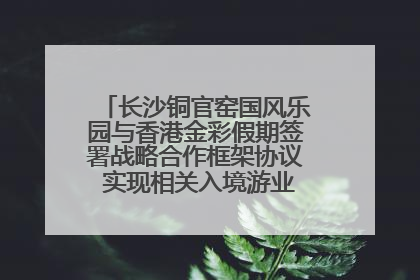 长沙铜官窑国风乐园与香港金彩假期签署战略合作框架协议 实现相关入境游业务增收超亿元