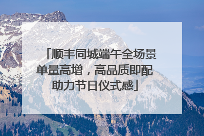顺丰同城端午全场景单量高增，高品质即配助力节日仪式感