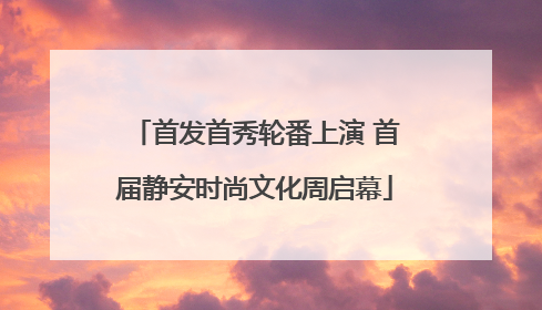 首发首秀轮番上演 首届静安时尚文化周启幕
