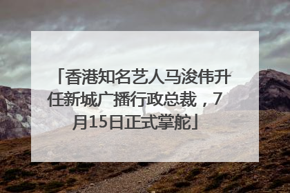 香港知名艺人马浚伟升任新城广播行政总裁，7月15日正式掌舵