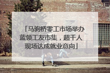 马驹桥零工市场举办蓝领工友市集，超千人现场达成就业意向