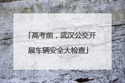 高考前，武汉公交开展车辆安全大检查