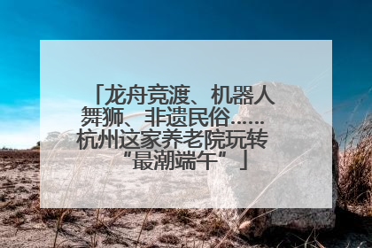 龙舟竞渡、机器人舞狮、非遗民俗……杭州这家养老院玩转“最潮端午”
