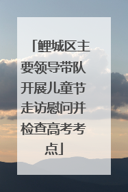 鲤城区主要领导带队开展儿童节走访慰问并检查高考考点