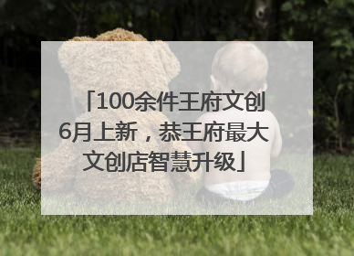 100余件王府文创6月上新，恭王府最大文创店智慧升级