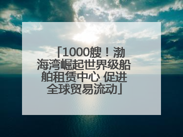 1000艘！渤海湾崛起世界级船舶租赁中心 促进全球贸易流动