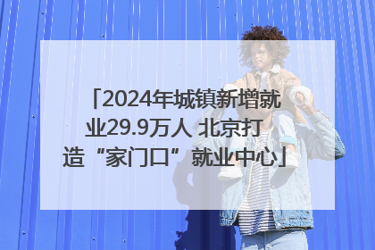 2024年城镇新增就业29.9万人 北京打造“家门口”就业中心