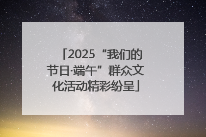2025“我们的节日·端午”群众文化活动精彩纷呈