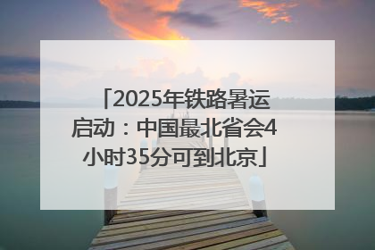 2025年铁路暑运启动：中国最北省会4小时35分可到北京
