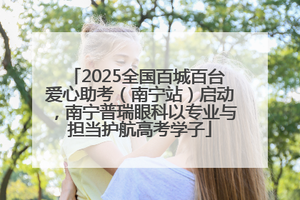 2025全国百城百台爱心助考（南宁站）启动，南宁普瑞眼科以专业与担当护航高考学子