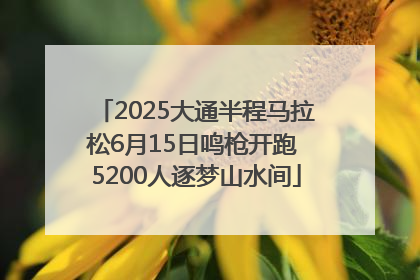 2025大通半程马拉松6月15日鸣枪开跑 5200人逐梦山水间