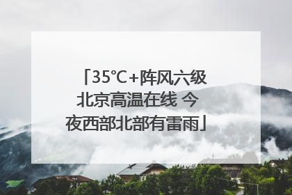 35℃+阵风六级 北京高温在线 今夜西部北部有雷雨
