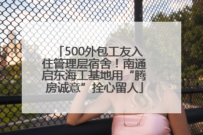 500外包工友入住管理层宿舍！南通启东海工基地用“腾房诚意”拴心留人