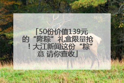 50份价值139元的“隆粽”礼盒限量抢！大江新闻这份“粽”意 请你查收