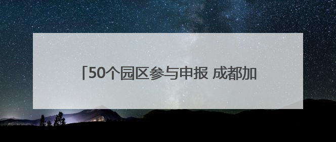 50个园区参与申报 成都加速培育制造业特色产业园区