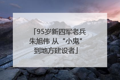 95岁新四军老兵朱旭伟 从“小鬼”到地方建设者